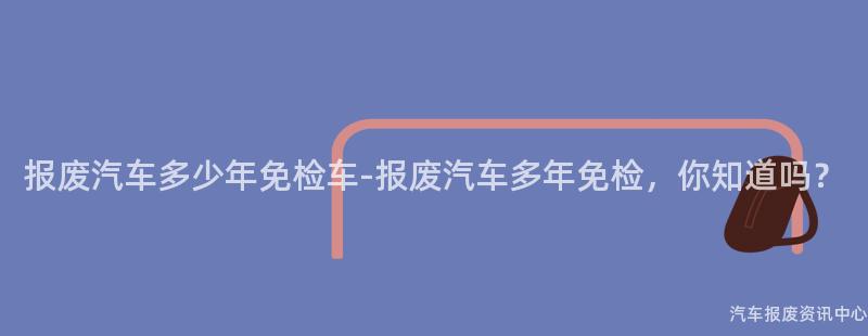 报废汽车多少年免检车-报废汽车多年免检，你知道吗？