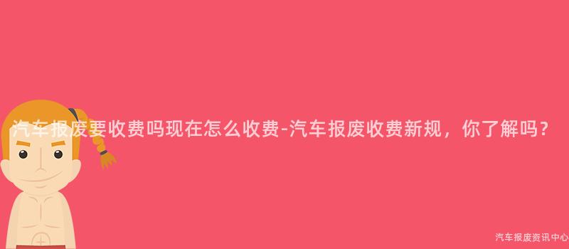 汽车报废要收费吗现在怎么收费-汽车报废收费新规，你了解吗？