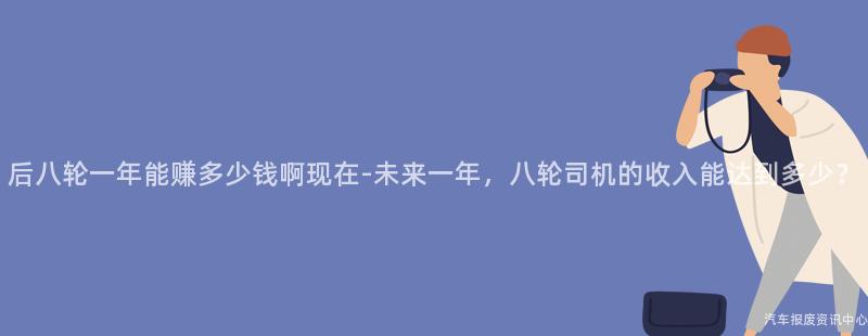 后八轮一年能赚多少钱啊现在-未来一年，八轮司机的收入能达到多少？