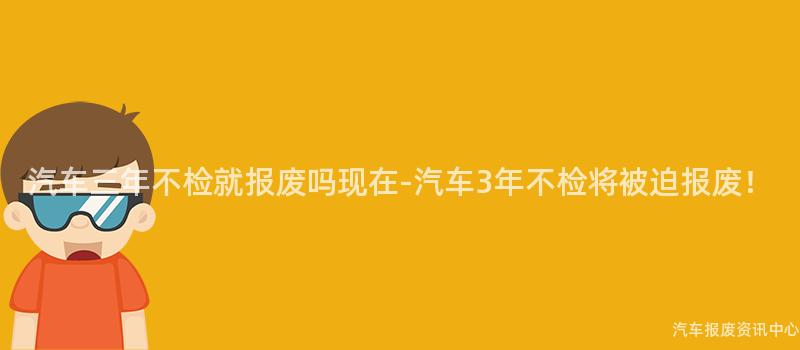汽车三年不检就报废吗现在-汽车3年不检将被迫报废！