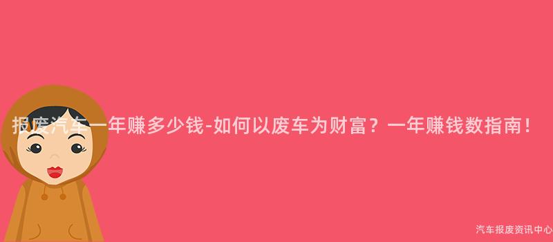 报废汽车一年赚多少钱-如何以废车为财富？一年赚钱数指南！