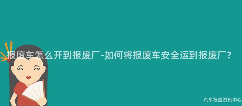 报废车怎么开到报废厂-如何将报废车安全运到报废厂？