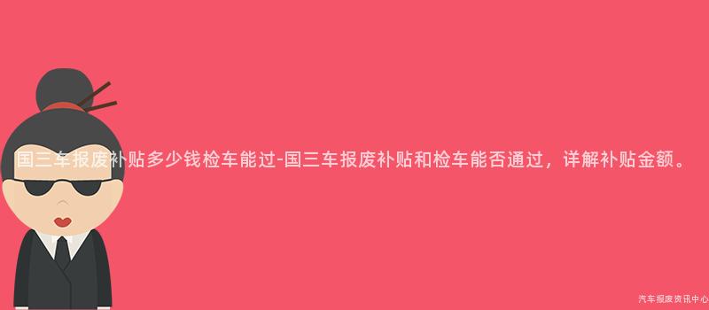 国三车报废补贴多少钱检车能过-国三车报废补贴和检车能否通过，详解补贴金额。