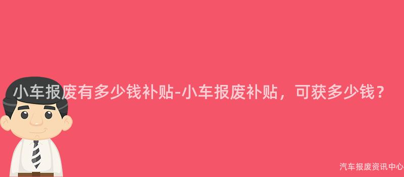小车报废有多少钱补贴-小车报废补贴，可获多少钱？