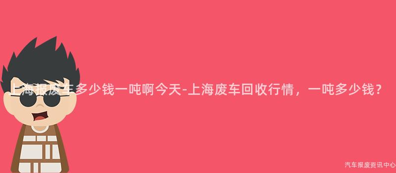 上海报废车多少钱一吨啊今天-上海废车回收行情，一吨多少钱？