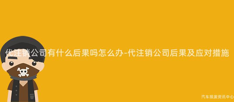 代注销公司有什么后果吗怎么办-代注销公司后果及应对措施