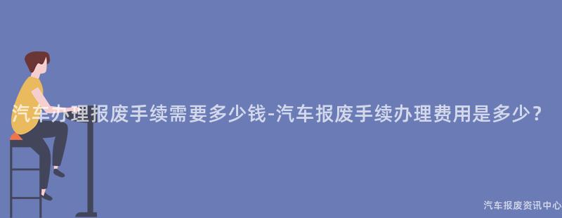 汽车办理报废手续需要多少钱-汽车报废手续办理费用是多少？