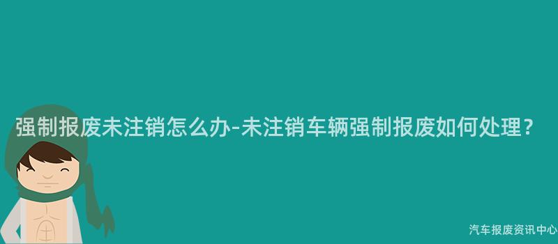 强制报废未注销怎么办-未注销车辆强制报废如何处理？