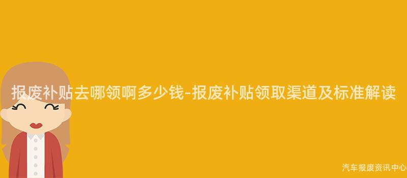 报废补贴去哪领啊多少钱-报废补贴领取渠道及标准解读