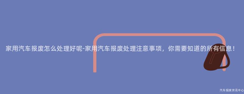 家用汽车报废怎么处理好呢-家用汽车报废处理注意事项，你需要知道的所有信息！