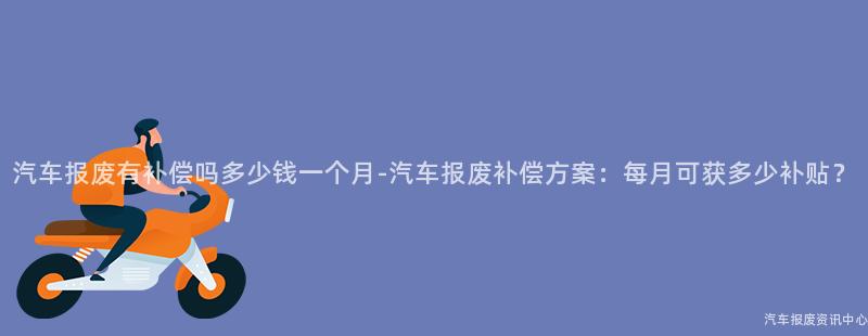 汽车报废有补偿吗多少钱一个月-汽车报废补偿方案：每月可获多少补贴？