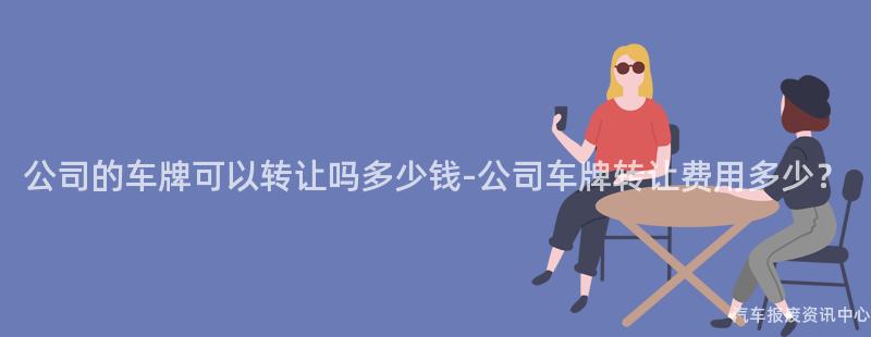 公司的车牌可以转让吗多少钱-公司车牌转让费用多少？