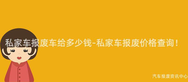 私家车报废车给多少钱-私家车报废价格查询！
