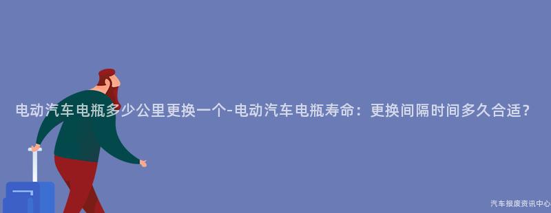 电动汽车电瓶多少公里更换一个-电动汽车电瓶寿命：更换间隔时间多久合适？