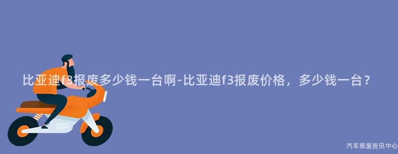 比亚迪f3报废多少钱一台啊-比亚迪f3报废价格，多少钱一台？