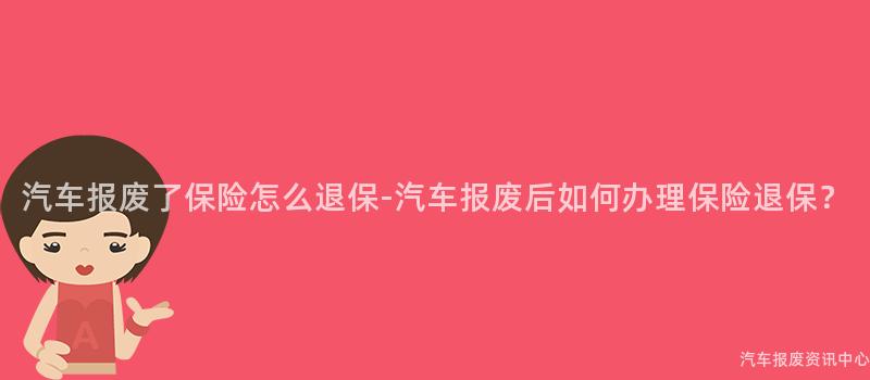 汽车报废了保险怎么退保-汽车报废后如何办理保险退保？