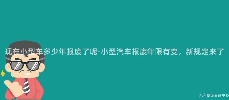 现在小型车多少年报废了呢-小型汽车报废年限有变，新规定来了