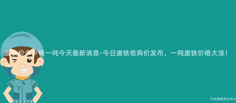 废铁价多少钱一吨今天最新消息-今日废铁收购价发布，一吨废铁价格大涨！