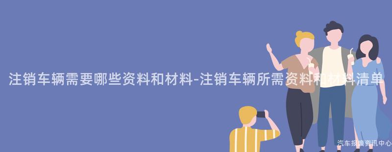 注销车辆需要哪些资料和材料-注销车辆所需资料和材料清单