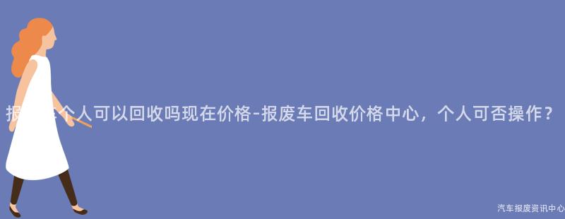 报废车个人可以回收吗现在价格-报废车回收价格中心，个人可否操作？