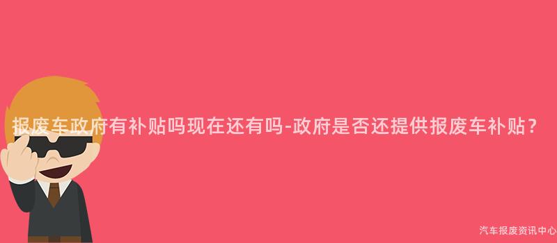 报废车政府有补贴吗现在还有吗-政府是否还提供报废车补贴？