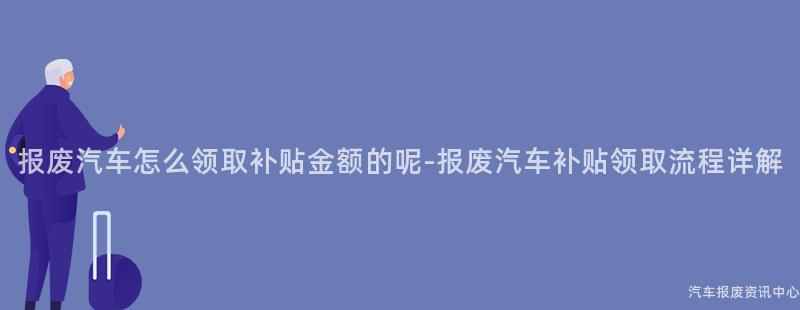 报废汽车怎么领取补贴金额的呢-报废汽车补贴领取流程详解