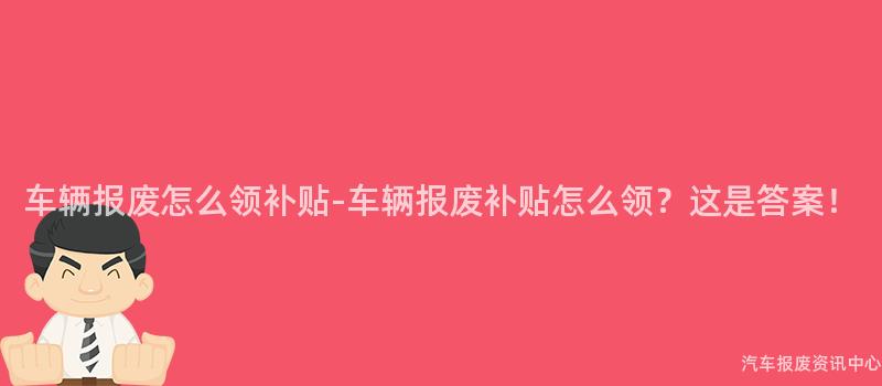 车辆报废怎么领补贴-车辆报废补贴怎么领？这是答案！