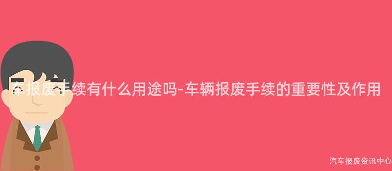 车报废手续有什么用途吗-车辆报废手续的重要性及作用