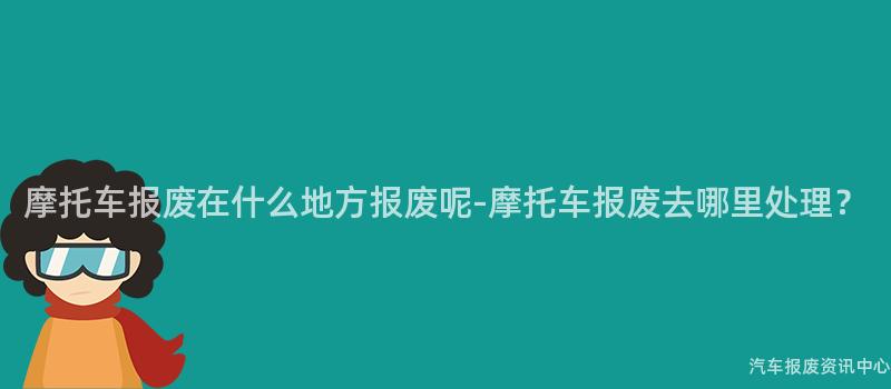 摩托车报废在什么地方报废呢-摩托车报废去哪里处理？