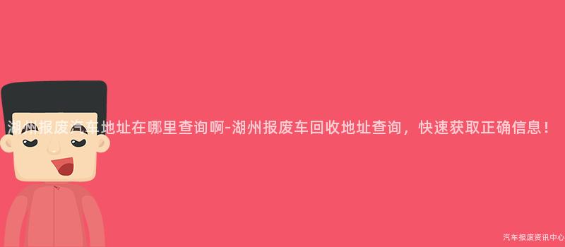 湖州报废汽车地址在哪里查询啊-湖州报废车回收地址查询，快速获取正确信息！