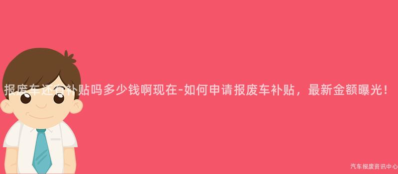 报废车还有补贴吗多少钱啊现在-如何申请报废车补贴，最新金额曝光！