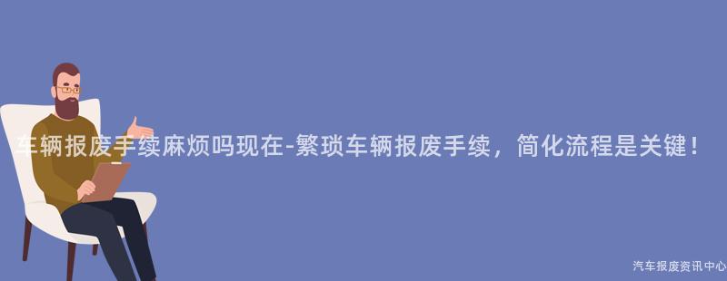 车辆报废手续麻烦吗现在-繁琐车辆报废手续，简化流程是关键！