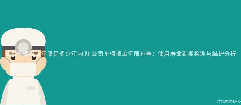 公司车辆报废年限是多少年内的-公司车辆报废年限排查：使用寿命到期检测与维护分析
