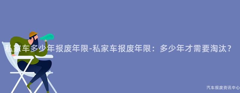 私家车多少年报废年限-私家车报废年限：多少年才需要淘汰？
