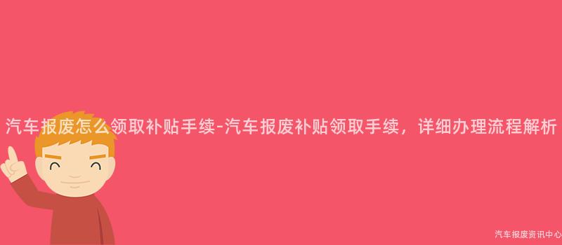 汽车报废怎么领取补贴手续-汽车报废补贴领取手续，详细办理流程解析