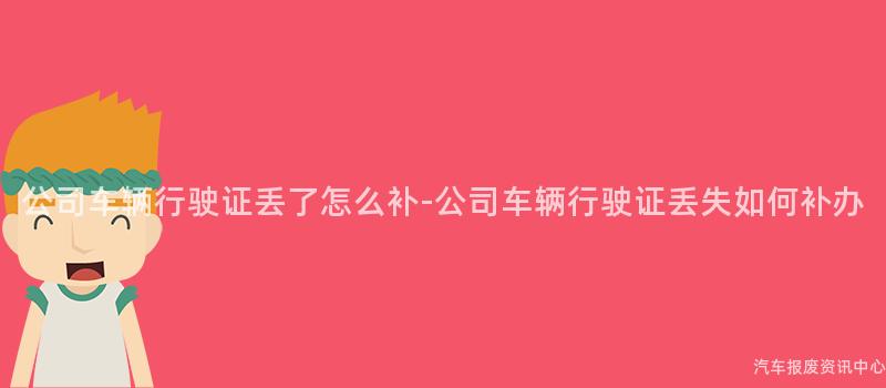 公司车辆行驶证丢了怎么补-公司车辆行驶证丢失如何补办