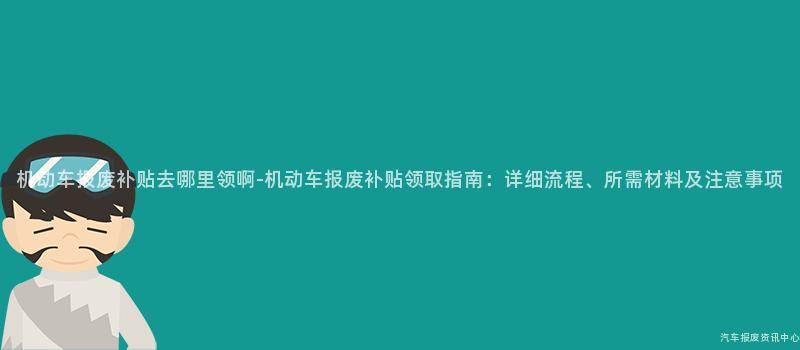 机动车报废补贴去哪里领啊-机动车报废补贴领取指南：详细流程、所需材料及注意事项