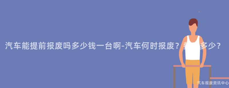 汽车能提前报废吗多少钱一台啊-汽车何时报废？费用多少？