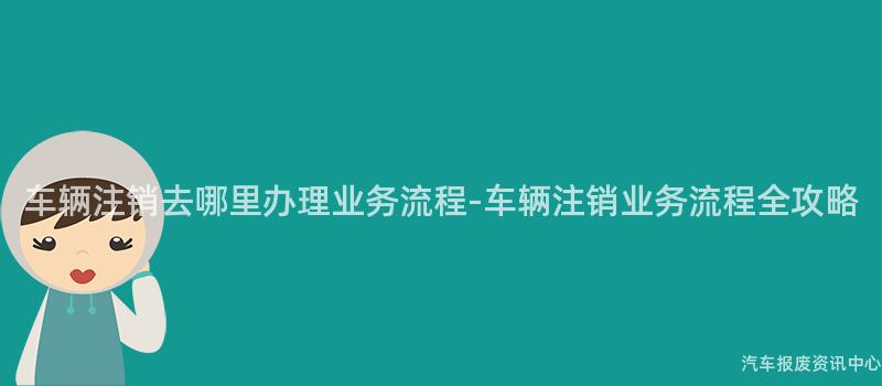 车辆注销去哪里办理业务流程-车辆注销业务流程全攻略