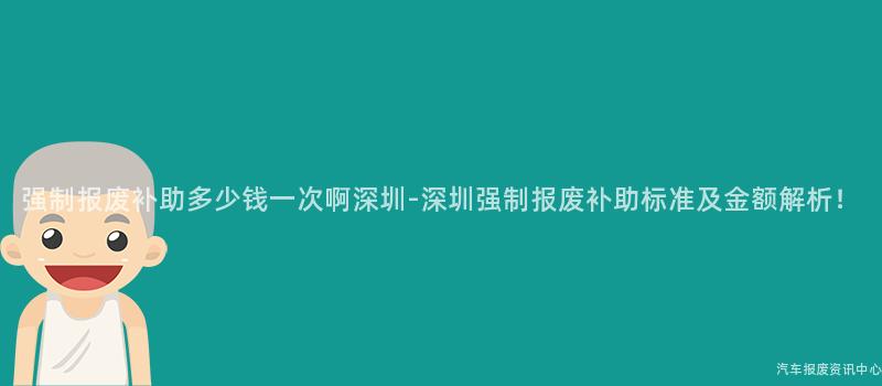 强制报废补助多少钱一次啊深圳-深圳强制报废补助标准及金额解析！