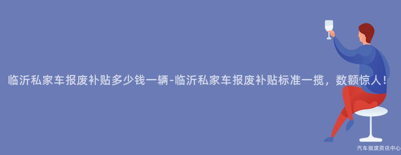 临沂私家车报废补贴多少钱一辆-临沂私家车报废补贴标准一揽，数额惊人！