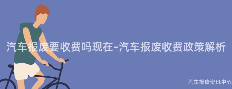 汽车报废要收费吗现在-汽车报废收费政策解析