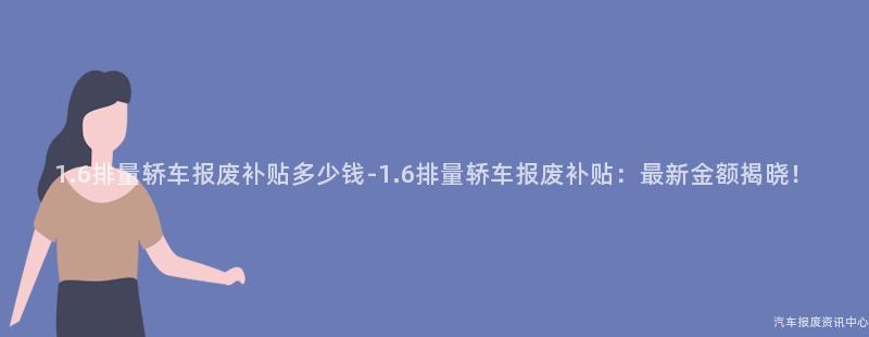 1.6排量轿车报废补贴多少钱-1.6排量轿车报废补贴：最新金额揭晓！
