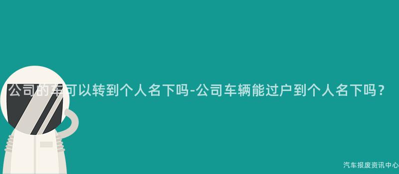 公司的车可以转到个人名下吗-公司车辆能过户到个人名下吗？