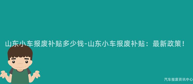 山东小车报废补贴多少钱-山东小车报废补贴：最新政策！