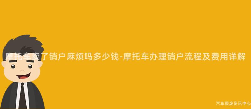 摩托车卖了销户麻烦吗多少钱-摩托车办理销户流程及费用详解