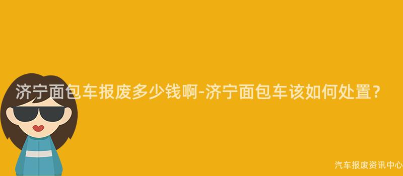 济宁面包车报废多少钱啊-济宁面包车该如何处置？
