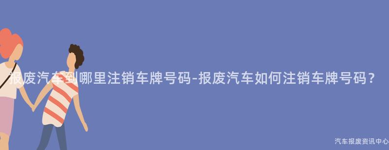 报废汽车到哪里注销车牌号码-报废汽车如何注销车牌号码？