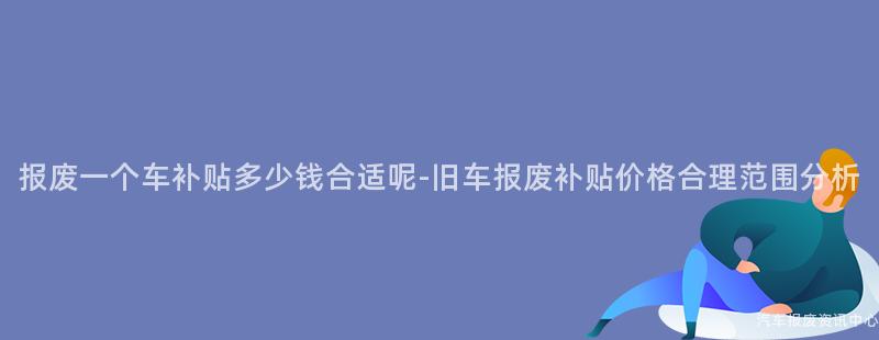 报废一个车补贴多少钱合适呢-旧车报废补贴价格合理范围分析