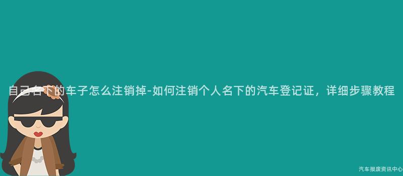 自己名下的车子怎么注销掉-如何注销个人名下的汽车登记证，详细步骤教程